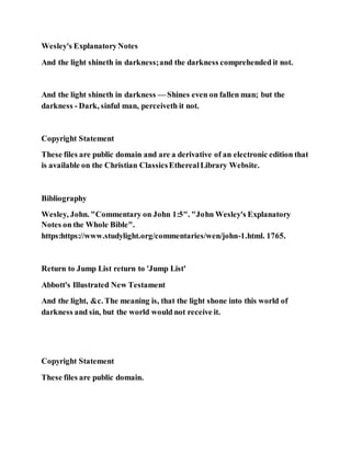 Wesley's ExplanatoryNotes
And the light shineth in darkness;and the darkness comprehended it not.
And the light shineth in darkness — Shines even on fallen man; but the
darkness - Dark, sinful man, perceiveth it not.
Copyright Statement
These files are public domain and are a derivative of an electronic edition that
is available on the Christian ClassicsEtherealLibrary Website.
Bibliography
Wesley, John. "Commentary on John 1:5". "John Wesley's Explanatory
Notes on the Whole Bible".
https:https://www.studylight.org/commentaries/wen/john-1.html. 1765.
Return to Jump List return to 'Jump List'
Abbott's Illustrated New Testament
And the light, &c. The meaning is, that the light shone into this world of
darkness and sin, but the world would not receive it.
Copyright Statement
These files are public domain.
 