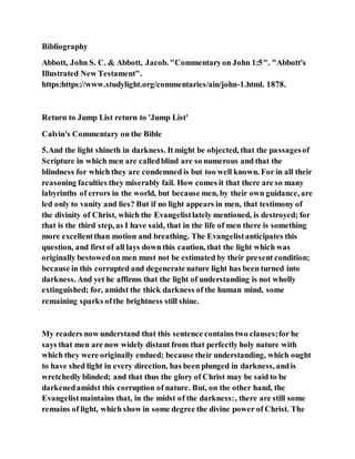 Bibliography
Abbott, John S. C. & Abbott, Jacob. "Commentaryon John 1:5". "Abbott's
Illustrated New Testament".
https:https://www.studylight.org/commentaries/ain/john-1.html. 1878.
Return to Jump List return to 'Jump List'
Calvin's Commentary on the Bible
5.And the light shineth in darkness. It might be objected, that the passagesof
Scripture in which men are calledblind are so numerous and that the
blindness for which they are condemned is but too well known. For in all their
reasoning faculties they miserably fail. How comes it that there are so many
labyrinths of errors in the world, but because men, by their own guidance, are
led only to vanity and lies? But if no light appears in men, that testimony of
the divinity of Christ, which the Evangelistlately mentioned, is destroyed; for
that is the third step, as I have said, that in the life of men there is something
more excellentthan motion and breathing. The Evangelistanticipates this
question, and first of all lays down this caution, that the light which was
originally bestowedon men must not be estimated by their present condition;
because in this corrupted and degenerate nature light has been turned into
darkness. And yet he affirms that the light of understanding is not wholly
extinguished; for, amidst the thick darkness of the human mind, some
remaining sparks ofthe brightness still shine.
My readers now understand that this sentence contains two clauses;for he
says that men are now widely distant from that perfectly holy nature with
which they were originally endued; because their understanding, which ought
to have shed light in every direction, has been plunged in darkness, andis
wretchedly blinded; and that thus the glory of Christ may be said to be
darkenedamidst this corruption of nature. But, on the other hand, the
Evangelistmaintains that, in the midst of the darkness:, there are still some
remains of light, which show in some degree the divine power of Christ. The
 