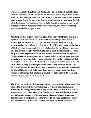 Evangelistadmits, therefore, that the mind of man is blinded; so that it may
justly be pronounced to be coveredwith darkness. Forhe might have used a
milder term, and might have said that the light is dark or cloudy; but he chose
to state more distinctly how wretchedour condition has become since the fall
of the first man. The statement that the light shineth in darkness is not at all
intended for the commendation of depraved nature, but rather for taking
awayevery excuse for ignorance.
And the darkness did not comprehend it. Although by that small measure of
light which still remains in us, the Son of God has always invited men to
himself, yet the Evangelistsays that this was attended by no advantage,
because seeing,they did not see, (Matthew 13:13.)For since man lostthe favor
of God, his mind is so completely overwhelmedby the thralldom of ignorance,
that any portion of light which remains in it is quenched and useless.This is
daily proved by experience;for all who are not regeneratedby the Spirit of
God possesssome reason, and this is an undeniable proof that man was made
not only to breathe, but to have understanding. But by that guidance of their
reasonthey do not come to God, and do not even approach to him; so that all
their understanding is nothing else than mere vanity. Hence it follows that
there is no hope of the salvationof men, unless God grant new aid; for though
the Sonof Godsheds his light upon them, they are so dull that they do not
comprehend whence that light proceeds, but are carried awayby foolish and
wickedimaginations to absolute madness.
The light which still dwells in corrupt nature consists chiefly of two parts; for,
first, all men naturally possesssome seedofreligion; and, secondly, the
distinction betweengoodand evil is engraven on their consciences. But what
are the fruits that ultimately spring from it, except that religion degenerates
into a thousand monsters of superstition, and conscienceperverts every
decision, so as to confound vice with virtue? In short, natural reasonnever
will direct men to Christ; and as to their being endued with prudence for
 