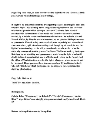 regulating their lives, or born to cultivate the liberal arts and sciences, allthis
passes awaywithout yielding any advantage.
It ought to be understood that the Evangelistspeaks ofnatural gifts only, and
does not as yet say any thing about the grace ofregeneration. Forthere are
two distinct powers which belong to the Son of God: the first, which is
manifested in the structure of the world and the order of nature; and the
second, by which he renews and restores fallennature. As he is the eternal
Speechof God, by him the world was made; by his powerall things continue
to possessthe life which they once received; man especiallywas endued with
an extraordinary gift of understanding; and though by his revolt he lost the
light of understanding, yet he still sees and understands, so that what he
naturally possessesfrom the grace of the Son of God is not entirely destroyed.
But since by his stupidity and perversenesshe darkens the light which still
dwells in him, it remains that a new office be undertaken by the Son of God,
the office of Mediator, to renew, by the Spirit of regeneration, man who had
been ruined. Those persons, therefore, reasonabsurdly and inconclusively,
who refer this light, which the Evangelistmentions, to the gospeland the
doctrine of salvation.
Copyright Statement
These files are public domain.
Bibliography
Calvin, John. "Commentary on John 1:5". "Calvin's Commentary on the
Bible". https:https://www.studylight.org/commentaries/cal/john-1.html. 1840-
57.
Return to Jump List return to 'Jump List'
 
