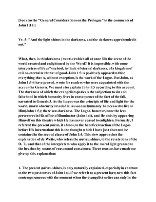 [See also the "General Considerations onthe Prologue" inthe comments of
John 1:18.]
Vv. 5: "And the light shines in the darkness, andthe darkness apprehended it
not."
What, then, is thisdarkness ( σκοτία)which all at once fills the scene ofthe
world createdand enlightened by the Word? It is impossible, with some
interpreters of Baur"s school, to think of eternal darkness, ofa kingdom of
evil co-eternalwith that of good. John 1:3 is positively opposedto this:
everything that is, without exception, is the work of the Logos. But John, as
John 1:3-4 have proved, wrote for readers who were acquainted with the
accountin Genesis. We must also explain John 1:5 according to this account.
The darkness ofwhich the evangelistspeaks is the subjection to sin and
falsehoodin which humanity lives in consequenceofthe fact of the fall,
narrated in Genesis 3. As the Logos was the principle of life and light for the
world, moral obscurity invaded it, as soonas humanity had ceasedto live in
Him(John 1:3); there was darkness. The Logos, however, none the less
perseveres in His office of illuminator (John 1:4), and He ends by appearing
Himself on this theatre which He has never ceasedto enlighten. Formerly, I
referred the presentφαίνει, it shines, to the beneficentaction of the Logos
before His incarnation: this is the thought which I have just shownto be
containedin the secondclause of John 1:4. This view approaches the
explanation of de Wette, who refers the φαίνει, shines, to the revelations of the
O. T., and that of the interpreters who apply it to the moral light granted to
the heathen by means of reasonand conscience. Three reasons have made me
give up this explanation:
1. The present φαίνει, shines, is only naturally explained, especiallyin contrast
to the two pasttenses of John 1:4, if we refer it to a present fact; now this fact
contemporaneous with the moment when the evangelistwrites can only be the
 