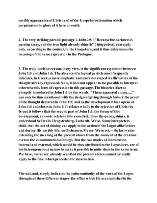 earthly appearance ofChrist and of the Gospelproclamationwhich
perpetuates the glory of it here on earth.
2. The very striking parallel passage, 1 John 2:8 : "Becausethe darkness is
passing away, and the true light already shineth" ( ἤδη φαίνει), can apply
only, according to the context, to the Gospelera, and it thus determines the
meaning of the same expressionin the Prologue.
3. The truly decisive reason, to my view, is the significant asyndetonbetween
John 1:5 and John 1:6. The absence ofa logicalparticle most frequently
indicates, in Greek, a more emphatic and more developedreaffirmation of the
thought already expressed. Now, it does not appear to me possible to interpret
otherwise this form of expressionin this passage. The historicalfact so
abruptly introduced in John 1:6 by the words: "There appeareda man....,"
can only be thus mentioned with the design of giving through history the proof
of the thought declaredin John 1:5; and as the development which opens at
John 1:6 and closes in John 1:11 relates wholly to the rejectionof Christ by
Israel, it follows that the secondpart of John 1:5, the theme of this
development, can only relate to this same fact. Thus the φαίνει, shines, is
understood byEwald, Hengstenberg, Luthardt, Weiss. Some interpreters
think that the actof shining can apply to the actionof the Logos alike before
and during His earthly life; so Olshausen, Meyer, Westcott,—the lastwriter
extending the meaning of the present shines from the moment of the creation
even to the consummation of things. But the two modes of illumination,
internal and external, which would be thus attributed to the Logos here, are of
too heterogeneous a nature to make it possible to unite them in the same term.
We have, moreover, already seenthat the presentshines cannotnaturally
apply to the time which preceded the incarnation.
The καί, and, simply indicates the calm continuity of the work of the Logos
throughout these different stages;the office which He accomplishedin the
 