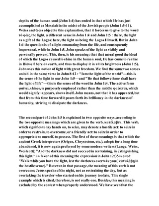 depths of the human soul (John 1:4) has ended in that which He has just
accomplishedas Messiahin the midst of the Jewishpeople (John 1:5-11).
Weiss and Gess objectto this explanation, that it forces us to give to the word
τὸ φῶς, the light, a different sense in John 1:4 and John 1:5 : there, the light
as a gift of the Logos;here, the light as being the Logos Himself. But in John
1:4 the question is of a light emanating from the life, and consequently
impersonal, while in John 1:5, John speaks ofthe light as visibly and
personally present. This, then, is his meaning: that that moral good the ideal
of which the Logos causedto shine in the human soul, He has come to realize
in Himself here on earth, and thus to display it in all its brightness (John 1:5).
John uses this notion of light with great freedom. We find the same two senses
united in the same verse in John 8:12 : "Iam the light of the world"—this is
the sense ofthe light in our John 1:5—and "He that followethme shall have
the light of life"—this is the sense of the word in John 1:4. The active form
φαίνει, shines, is purposely employed rather than the middle φαίνεται, which
would signify: appears, shows itself. John means, not that it has appeared, but
that from this time forward it pours forth its brilliancy in the darkness of
humanity, striving to dissipate the darkness.
The secondpart of John 1:5 is explained in two opposite ways, according to
the two opposite meanings which are given to the verb, κατέλαβεν. This verb,
which signifies to lay hands on, to seize, may denote a hostile act:to seize in
order to restrain, to overcome, or a friendly act:to seize in order to
appropriate to oneself, to possess. The first of these meanings is that which the
ancient Greek interpreters (Origen, Chrysostom, etc.), adopt: for a long time
abandoned, it is now againpreferred by some modern writers (Lange, Weiss,
Westcott);"And the darkness did not succeedin restraining, in extinguishing
this light." In favor of this meaning the expressionin John 12:35 is cited:
"Walk while you have the light, lestthe darkness overtake you( καταλάβῃ in
the hostile sense)." Buteven in that passage,the meaning of this verb is not
overcome;Jesus speaksofthe night, not as restraining the day, but as
overtaking the traveler who started on his journey too late. This single
example which is cited, therefore, is not really one. Besides,this meaning is
excluded by the context when properly understood. We have seenthat the
 