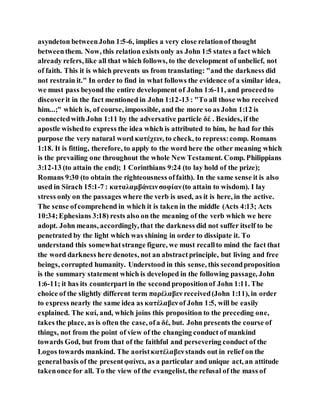 asyndeton betweenJohn 1:5-6, implies a very close relationof thought
betweenthem. Now, this relation exists only as John 1:5 states a fact which
already refers, like all that which follows, to the development of unbelief, not
of faith. This it is which prevents us from translating: "and the darkness did
not restrain it." In order to find in what follows the evidence of a similar idea,
we must pass beyond the entire development of John 1:6-11, and proceedto
discoverit in the fact mentioned in John 1:12-13 : "To all those who received
him...;" which is, of course, impossible, and the more so as John 1:12 is
connectedwith John 1:11 by the adversative particle δέ . Besides, if the
apostle wishedto express the idea which is attributed to him, he had for this
purpose the very natural word κατέχειν, to check, to repress:comp. Romans
1:18. It is fitting, therefore, to apply to the word here the other meaning which
is the prevailing one throughout the whole New Testament. Comp. Philippians
3:12-13 (to attain the end); 1 Corinthians 9:24 (to lay hold of the prize);
Romans 9:30 (to obtain the righteousness offaith). In the same sense it is also
used in Sirach 15:1-7 : καταλαμβάνεινσοφίαν(to attain to wisdom). I lay
stress only on the passages where the verb is used, as it is here, in the active.
The sense ofcomprehend in which it is taken in the middle (Acts 4:13; Acts
10:34;Ephesians 3:18) rests also on the meaning of the verb which we here
adopt. John means, accordingly, that the darkness did not suffer itself to be
penetrated by the light which was shining in order to dissipate it. To
understand this somewhatstrange figure, we must recallto mind the fact that
the word darkness here denotes, not an abstractprinciple, but living and free
beings, corrupted humanity. Understood in this sense, this secondproposition
is the summary statement which is developed in the following passage, John
1:6-11; it has its counterpart in the second propositionof John 1:11. The
choice of the slightly different term παρέλαβεν received(John 1:11), in order
to express nearly the same idea as κατέλαβενof John 1:5, will be easily
explained. The καί, and, which joins this proposition to the preceding one,
takes the place, as is often the case, ofa δέ, but. John presents the course of
things, not from the point of view of the changing conduct of mankind
towards God, but from that of the faithful and persevering conduct of the
Logos towards mankind. The aoristκατέλαβενstands out in relief on the
generalbasis of the presentφαίνει, as a particular and unique act, an attitude
takenonce for all. To the view of the evangelist, the refusal of the mass of
 