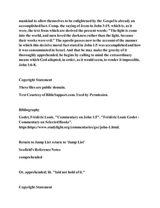 mankind to allow themselves to be enlightened by the Gospelis already an
accomplishedfact. Comp. the saying of Jesus in John 3:19, which is, as it
were, the text from which are derived the present words: "The light is come
into the world, and men loved the darkness rather than the light, because
their works were evil." The apostle passes now to the accountof the manner
in which this decisive moral factstated in John 1:5 was accomplishedand how
it was consummated in Israel. And that he may make the gravity of it
thoroughly apprehended, he begins by calling to mind the extraordinary
means which God adopted, in order, as it would seem, to render it impossible,
John 1:6-8.
Copyright Statement
These files are public domain.
Text Courtesyof BibleSupport.com. Used by Permission.
Bibliography
Godet, Frédéric Louis. "Commentary on John 1:5". "Frédéric Louis Godet -
Commentary on SelectedBooks".
https:https://www.studylight.org/commentaries/gsc/john-1.html.
Return to Jump List return to 'Jump List'
Scofield's ReferenceNotes
comprehended
Or, apprehended; lit. "laid not hold of it."
Copyright Statement
 