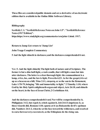 These files are consideredpublic domain and are a derivative of an electronic
edition that is available in the Online Bible Software Library.
Bibliography
Scofield, C. I. "ScofieldReferenceNoteson John 1:5". "ScofieldReference
Notes (1917 Edition)".
https:https://www.studylight.org/commentaries/srn/john-1.html. 1917.
Return to Jump List return to 'Jump List'
John Trapp Complete Commentary
5 And the light shineth in darkness;and the darkness comprehended it not.
Ver. 5. And the light shineth] The light both of nature and of Scripture. The
former is but a dim half-light, a rush candle, that will light a man but into
utter darkness. The latter is a clearthorough light: the commandment is a
lamp, et lex, lux, and the law is light, Proverbs 6:23. As for the gospel, it is set
up as a beaconon a hill, Titus 2:11, επεφανη, or as the sun in the firmament,
Luke 1:78-79, bringing "life and immortality to light," 2 Timothy 1:10; where
God by his Holy Spirit enlighteneth organ and object, Acts 26:18, and shineth
on the heart, in the face of Jesus Christ, 2 Corinthians 4:6.
And the darkness comprehendeth it not] Nor will be comprehended by it,
Philippians 3:12, but repels it, rebels againstit, Job 24:13;imprisons it, as
those wizards did, Romans 1:18; spurns at it (as Balaamthe devil’s spelman
did, Numbers 24:1-2, when he set his face toward the wilderness, and resolved
to curse howsoever);execratesit, as the Ethiopians do the rising sun.
 