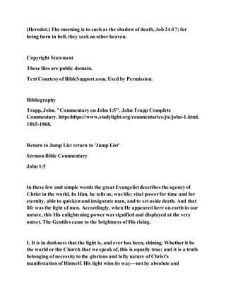 (Herodot.) The morning is to such as the shadow of death, Job 24:17; for
being born in hell, they seek no other heaven.
Copyright Statement
These files are public domain.
Text Courtesyof BibleSupport.com. Used by Permission.
Bibliography
Trapp, John. "Commentary on John 1:5". John Trapp Complete
Commentary. https:https://www.studylight.org/commentaries/jtc/john-1.html.
1865-1868.
Return to Jump List return to 'Jump List'
Sermon Bible Commentary
John 1:5
In these few and simple words the great Evangelistdescribes the agencyof
Christ in the world. In Him, he tells us, was life; vital powerfor time and for
eternity, able to quicken and invigorate man, and to setaside death. And that
life was the light of men. Accordingly, when He appeared here on earth in our
nature, this His enlightening powerwas signified and displayed at the very
outset. The Gentiles came to the brightness of His rising.
I. It is in darkness that the light is, and ever has been, shining. Whether it be
the world or the Church that we speak of, this is equally true; and it is a truth
belonging of necessityto the glorious and lofty nature of Christ's
manifestation of Himself. His light wins its way—not by absolute and
 