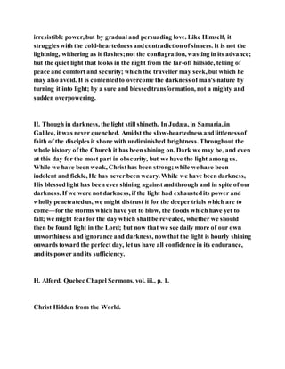 irresistible power, but by gradual and persuading love. Like Himself, it
struggles with the cold-heartedness andcontradiction of sinners. It is not the
lightning, withering as it flashes;not the conflagration, wasting in its advance;
but the quiet light that looks in the night from the far-off hillside, telling of
peace and comfort and security; which the traveller may seek, but which he
may also avoid. It is contentedto overcome the darkness ofman's nature by
turning it into light; by a sure and blessedtransformation, not a mighty and
sudden overpowering.
II. Though in darkness, the light still shineth. In Judæa, in Samaria, in
Galilee, it was never quenched. Amidst the slow-heartednessandlittleness of
faith of the disciples it shone with undiminished brightness. Throughout the
whole history of the Church it has been shining on. Dark we may be, and even
at this day for the most part in obscurity, but we have the light among us.
While we have been weak, Christhas been strong; while we have been
indolent and fickle, He has never been weary. While we have been darkness,
His blessedlight has been ever shining againstand through and in spite of our
darkness. If we were not darkness, if the light had exhaustedits power and
wholly penetratedus, we might distrust it for the deeper trials which are to
come—forthe storms which have yet to blow, the floods which have yet to
fall; we might fearfor the day which shall be revealed, whether we should
then be found light in the Lord; but now that we see daily more of our own
unworthiness and ignorance and darkness, now that the light is hourly shining
onwards toward the perfect day, let us have all confidence in its endurance,
and its power and its sufficiency.
H. Alford, Quebec Chapel Sermons, vol. iii., p. 1.
Christ Hidden from the World.
 