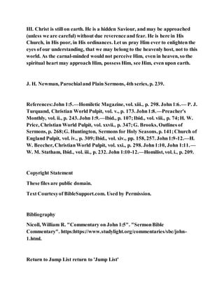 III. Christ is still on earth. He is a hidden Saviour, and may be approached
(unless we are careful) without due reverence and fear. He is here in His
Church, in His poor, in His ordinances. Let us pray Him ever to enlighten the
eyes of our understanding, that we may belong to the heavenly host, not to this
world. As the carnal-minded would not perceive Him, even in heaven, so the
spiritual heart may approach Him, possess Him, see Him, even upon earth.
J. H. Newman, Parochialand Plain Sermons, 4th series, p. 239.
References:John 1:5.—Homiletic Magazine, vol. xiii., p. 298. John1:6.— P. J.
Turquand, Christian World Pulpit, vol. v., p. 173. John1:8.—Preacher's
Monthly, vol. ii., p. 243. John 1:9.—Ibid., p. 107;Ibid., vol. viii., p. 74;H. W.
Price, Christian World Pulpit, vol. xxvii., p. 347;G. Brooks, Outlines of
Sermons, p. 268;G. Huntington, Sermons for Holy Seasons, p. 141;Church of
England Pulpit, vol. iv., p. 309;Ibid., vol. xiv., pp. 158, 257. John1:9-12.—H.
W. Beecher, ChristianWorld Pulpit, vol. xxi., p. 298. John1:10, John 1:11.—
W. M. Statham, Ibid., vol. iii., p. 232. John 1:10-12.—Homilist, vol. i., p. 209.
Copyright Statement
These files are public domain.
Text Courtesyof BibleSupport.com. Used by Permission.
Bibliography
Nicoll, William R. "Commentary on John 1:5". "SermonBible
Commentary". https:https://www.studylight.org/commentaries/sbc/john-
1.html.
Return to Jump List return to 'Jump List'
 