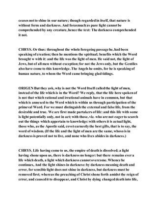ceases notto shine in our nature; though regardedin itself, that nature is
without form and darkness. And forasmuchas pure light cannotbe
comprehended by any creature, hence the text: The darkness comprehended
it not.
CHRYS. Or thus: throughout the whole foregoing passagehe, had been
speaking ofcreation; then he mentions the spiritual; benefits which the Word
brought w with it: and the life was the light of men. He said not, the light of
Jews, but of all men without exception;for not the Jews only, but the Gentiles
also have come to this knowledge. The Angels he omits, for he is speaking of
human nature, to whom the Word came bringing glad tidings.
ORIGEN But they ask, why is not the Word Itself calledthe light of men,
instead of the life which is in the Word? We reply, that the life here spokenof
is not that which rational and irrational animals have in common, but that
which is annexed to the Word which is within us through participation of the
primeval Word. For we must distinguish the external and false life, from the
desirable and true. We are first made partakers of life: and this life with some
is light potentially only, not in act; with those, viz. who are not eagerto search
out the things which appertain to knowledge:with others it is actual light,
those who, as the Apostle said, covetearnestlythe best gifts, that is to say, the
word of wisdom. (If the life and the light of men are the same, whoso is in
darkness is proved not to live, and none who lives abides in darkness.)
CHRYS. Life having come to us, the empire of death is dissolved; a light
having shone upon us, there is darkness no longer: but there remains evera
life which death, a light which darkness cannotovercome. Whence he
continues, And the light shines in darkness:by darkness meaning death and
error, for sensible light does not shine in darkness, but darkness must be
removed first; whereas the preaching of Christ shone forth amidst the reign of
error, and causedit to disappear, and Christ by dying changeddeath into life,
 