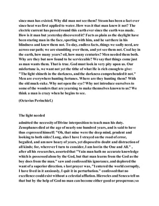 since man has existed. Why did man not see them? Steam has been a fact ever
since heat was first applied to water. How was it that man knew it not? The
electric current has passedround this earth ever since the earth was made.
How is it man but yesterdaydiscoveredit? Facts as plain as the daylight have
been staring man in the face, sporting with him, and he satthere in his
blindness and knew them not. To-day, endless facts, things we sadly need, are
across ourpath; we are stumbling over them, and yet see them not. Coal lay in
the earth, how many years? oil, how many centuries? Men needed them both.
Why are they but now found to be serviceable? We saythat things come just
as man wants them. That is true. God must look in very pity upon us. Our
misfortune is, we want not yet the tithe of what He is rich enoughto give:
"The light shineth in the darkness, andthe darkness comprehendedit not."
Men are everywhere hunting fortunes. Where are they hunting them? With
the old muck-rake. Why not open the eye? Why not introduce ourselves to
some of the wonders that are yearning to make themselves known to us? We
think a man is crazy when he begins to see.
(Octavius Perinchief.)
The light needed
admitted the necessityofDivine interposition to teach man his duty.
Zenophanes died at the age of nearly one hundred years, and is said to have
thus expressedhimself: "Oh, that mine were the deep mind, prudent and
looking to both sides!Long, alas I have I strayed on the road of error,
beguiled, and am now hoary of years, yet disposedto doubt and distractionof
all kinds; for, whereverI turn to consider, I am lostin the One and All." ,
after all his researches, assertedthat "Vain man hath no accurate knowledge
which is possessedalone by the God, but that man learns from the God as the
boy does from the man." saw and confessedhis ignorance, and deplored the
want of a superior direction. s last prayer was, "Ientered the world corruptly,
I have lived in it anxiously, I quit it in perturbation." confessedthat no
excellence couldexist without a celestialafflation. Hierocles andSeneca tell us
that but by the help of God no man can become either goodor prosperous;so
 