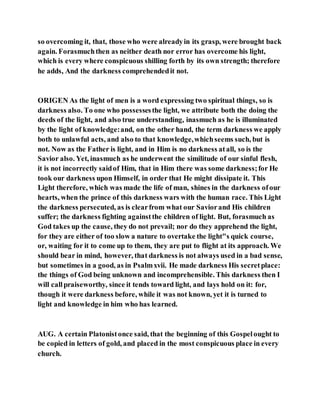 so overcoming it, that, those who were alreadyin its grasp, were brought back
again. Forasmuchthen as neither death nor error has overcome his light,
which is every where conspicuous shilling forth by its own strength; therefore
he adds, And the darkness comprehendedit not.
ORIGEN As the light of men is a word expressing two spiritual things, so is
darkness also. To one who possessesthe light, we attribute both the doing the
deeds of the light, and also true understanding, inasmuch as he is illuminated
by the light of knowledge:and, on the other hand, the term darkness we apply
both to unlawful acts, and also to that knowledge,whichseems such, but is
not. Now as the Father is light, and in Him is no darkness atall, so is the
Savior also. Yet, inasmuch as he underwent the similitude of our sinful flesh,
it is not incorrectly saidof Him, that in Him there was some darkness;for He
took our darkness upon Himself, in order that He might dissipate it. This
Light therefore, which was made the life of man, shines in the darkness ofour
hearts, when the prince of this darkness wars with the human race. This Light
the darkness persecuted, as is clearfrom what our Saviorand His children
suffer; the darkness fighting againstthe children of light. But, forasmuch as
God takes up the cause, they do not prevail; nor do they apprehend the light,
for they are either of too slow a nature to overtake the light"s quick course,
or, waiting for it to come up to them, they are put to flight at its approach. We
should bear in mind, however, that darkness is not always used in a bad sense,
but sometimes in a good, as in Psalmxvii. He made darkness His secretplace:
the things of God being unknown and incomprehensible. This darkness then I
will callpraiseworthy, since it tends toward light, and lays hold on it: for,
though it were darkness before, while it was not known, yet it is turned to
light and knowledge in him who has learned.
AUG. A certain Platonistonce said, that the beginning of this Gospelought to
be copied in letters of gold, and placed in the most conspicuous place in every
church.
 