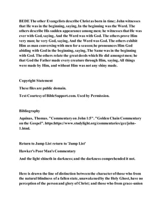 BEDE The other Evangelists describe Christas born in time; John witnesses
that He was in the beginning, saying, In the beginning was the Word. The
others describe His sudden appearance among men; he witnesses thatHe was
ever with God, saying, And the Word was with God. The others prove Him
very man; he very God, saying, And the Word was God. The others exhibit
Him as man conversing with men for a season;he pronounces Him God
abiding with God in the beginning, saying, The Same was in the beginning
with God. The others relate the greatdeeds which He did amongstmen; he
that God the Father made every creature through Him, saying, All things
were made by Him, and without Him was not any shiny made.
Copyright Statement
These files are public domain.
Text Courtesyof BibleSupport.com. Used by Permission.
Bibliography
Aquinas, Thomas. "Commentaryon John 1:5". "Golden Chain Commentary
on the Gospel". https:https://www.studylight.org/commentaries/gcc/john-
1.html.
Return to Jump List return to 'Jump List'
Hawker's PoorMan's Commentary
And the light shineth in darkness;and the darkness comprehended it not.
Here is drawn the line of distinction betweenthe characterofthose who from
the natural blindness of a fallen state, unawakenedby the Holy Ghost, have no
perception of the personand glory of Christ; and those who from grace-union
 