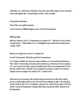 with him, are calledout of darkness into his marvellous light. Pause, Reader!
and contemplate the vastprivileges of the Lord's people.
Copyright Statement
These files are public domain.
Text Courtesyof BibleSupport.com. Used by Permission.
Bibliography
Hawker, Robert, D.D. "Commentary on John 1:5". "Hawker's PoorMan's
Commentary". https:https://www.studylight.org/commentaries/pmc/john-
1.html. 1828.
Return to Jump List return to 'Jump List'
Greek TestamentCriticalExegeticalCommentary
5.] As light and life are closelyconnectedideas, so are death and darkness.
The whole world, lying in death and in darkness, is the σκοτία here spoken
of:—not merely the ἐσκοτωμένοι (Ephesians 4:18;see ib. Ephesians 5:7-8),
but the whole mass, with the sole exception(see below, John 1:12) of ὅσοι
ἔλαβον αὐτόν(compare ch. John 3:19 : 1 John 5:19).
This φαίνει is not merely the historicalpresent, but describes the whole
process ofthe light of life in the Eternal Word shining in this evil and dark
world; both by the O.T. revelations, and (see ch. John 10:16;John 11:52) by
all the scatteredfragments of light glittering among the thick darkness of
heathendom.
 