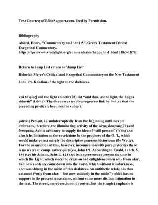 Text Courtesyof BibleSupport.com. Used by Permission.
Bibliography
Alford, Henry. "Commentary on John 1:5". Greek TestamentCritical
ExegeticalCommentary.
https:https://www.studylight.org/commentaries/hac/john-1.html. 1863-1878.
Return to Jump List return to 'Jump List'
Heinrich Meyer's Critical and ExegeticalCommentaryon the New Testament
John 1:5. Relationof the light to the darkness.
καὶ τὸ φῶς] and the light shineth;(78) not “and thus, as the light, the Logos
shineth” (Lücke). The discourse steadilyprogresseslink by link, so that the
preceding predicate becomes the subject.
φαίνει] Present, i.e. uninterruptedly from the beginning until now; it
embraces, therefore, the illuminating activity of the λόγος ἄσαρκος(79)and
ἔνσαρκος. As it is arbitrary to supply the idea of “still present” (Weiss), so
also is its limitation to the revelations by the prophets of the O. T., which
would make φαίνει merely the descriptive praesens historicum (De Wette).
For the assumption of this, however, in connectionwith pure preterites there
is no warrant; comp. rather φωτίζωι, John1:9. According to Ewald, Jahrb. V.
194 (see his Johann. Schr. I. 121), φαίνει represents as present the time in
which the Light, which since the creationhad enlightened men only from afar,
had now suddenly come down into the world, which without it is darkness,
and was shining in the midst of this darkness. An antithetic relation is thus
assumed(“only from afar,—but now suddenly in the midst”) which has no
support in the present tense alone, without some more distinct intimation in
the text. The stress, moreover, is not on φαίνει, but the (tragic) emphasis is
 
