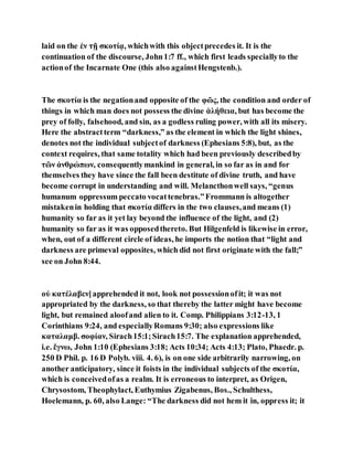 laid on the ἐν τῇ σκοτίᾳ, whichwith this objectprecedes it. It is the
continuation of the discourse, John1:7 ff., which first leads speciallyto the
actionof the Incarnate One (this also againstHengstenb.).
The σκοτία is the negationand opposite of the φῶς, the condition and order of
things in which man does not possess the divine ἀλήθεια, but has become the
prey of folly, falsehood, and sin, as a godless ruling power, with all its misery.
Here the abstractterm “darkness,” as the element in which the light shines,
denotes not the individual subjectof darkness (Ephesians 5:8), but, as the
context requires, that same totality which had been previously describedby
τῶν ἀνθρώπων, consequentlymankind in general, in so far as in and for
themselves they have since the fall been destitute of divine truth, and have
become corrupt in understanding and will. Melancthonwell says, “genus
humanum oppressum peccato vocattenebras.”Frommann is altogether
mistakenin holding that σκοτία differs in the two clauses,and means (1)
humanity so far as it yet lay beyond the influence of the light, and (2)
humanity so far as it was opposedthereto. But Hilgenfeld is likewise in error,
when, out of a different circle of ideas, he imports the notion that “light and
darkness are primeval opposites, which did not first originate with the fall;”
see on John 8:44.
οὐ κατέλαβεν]apprehended it not, look not possessionofit; it was not
appropriated by the darkness, so that thereby the latter might have become
light, but remained aloofand alien to it. Comp. Philippians 3:12-13, 1
Corinthians 9:24, and especiallyRomans 9:30; also expressions like
καταλαμβ. σοφίαν, Sirach15:1;Sirach15:7. The explanation apprehended,
i.e. ἔγνω, John 1:10 (Ephesians 3:18; Acts 10:34; Acts 4:13; Plato, Phaedr. p.
250 D Phil. p. 16 D Polyb. viii. 4. 6), is on one side arbitrarily narrowing, on
another anticipatory, since it foists in the individual subjects of the σκοτία,
which is conceivedofas a realm. It is erroneous to interpret, as Origen,
Chrysostom, Theophylact, Euthymius Zigabenus, Bos., Schulthess,
Hoelemann, p. 60, also Lange: “The darkness did not hem it in, oppress it; it
 
