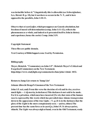 was invincible before it.” Linguistically this is allowable (see Schweighaüser,
Lex. Herod. II. p. 18), but it nowhere so occurs in the N. T., and is here
opposedto the parallels, John 1:10-11.
Observe that οὐ κατέλαβεν, whichpresupposes no Gnostic absolutism, but
freedom of moral self-determination (comp. John 1:11-12), reflects the
phenomenon as a whole, and indeed as it presented itself to John in history
and experience;hence the aorist. Comp. John 3:19.
Copyright Statement
These files are public domain.
Text Courtesyof BibleSupport.com. Used by Permission.
Bibliography
Meyer, Heinrich. "Commentary on John 1:5". Heinrich Meyer's Critical and
ExegeticalCommentaryon the New Testament.
https:https://www.studylight.org/commentaries/hmc/john-1.html. 1832.
Return to Jump List return to 'Jump List'
Johann Albrecht Bengel's Gnomonof the New Testament
John 1:5. καὶ, and) From this verse the doctrine of evil and its rise, receives
much light.— ἐ τῇ σκοτίᾳ, in darkness)This darkness is not said to be made.
For it is a privation, which men have incurred [To wit, that state of the human
race is expressedby this word, which has prevailed since Adams transgression
down to the appearance ofthe true Light.—V. g.] It is in the darkness that the
glory of the Light is the more conspicuouslyseen.— φαίνει, shines)The
present time has the same force as in φωτίζει, John1:9. It always φαίνει,
shineth. The Light was always nigh at hand, even in the Old Testament, ready
 