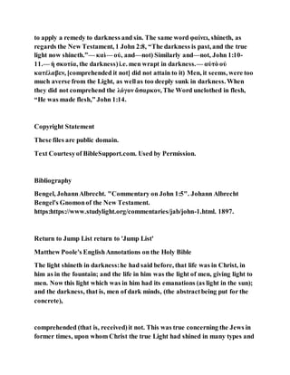 to apply a remedy to darkness and sin. The same word φαίνει, shineth, as
regards the New Testament, 1 John 2:8, “The darkness is past, and the true
light now shineth.”— καὶ— οὐ, and—not) Similarly and—not, John 1:10-
11.— ἡ σκοτία, the darkness)i.e. men wrapt in darkness.— αὐτὸ οὐ
κατέλαβεν, [comprehended it not] did not attain to it) Men, it seems, were too
much averse from the Light, as wellas too deeply sunk in darkness. When
they did not comprehend the λόγον ἄσαρκον, The Word unclothed in flesh,
“He was made flesh,” John 1:14.
Copyright Statement
These files are public domain.
Text Courtesyof BibleSupport.com. Used by Permission.
Bibliography
Bengel, JohannAlbrecht. "Commentary on John 1:5". Johann Albrecht
Bengel's Gnomonof the New Testament.
https:https://www.studylight.org/commentaries/jab/john-1.html. 1897.
Return to Jump List return to 'Jump List'
Matthew Poole's EnglishAnnotations on the Holy Bible
The light shineth in darkness:he had said before, that life was in Christ, in
him as in the fountain; and the life in him was the light of men, giving light to
men. Now this light which was in him had its emanations (as light in the sun);
and the darkness, that is, men of dark minds, (the abstractbeing put for the
concrete),
comprehended (that is, received)it not. This was true concerning the Jews in
former times, upon whom Christ the true Light had shined in many types and
 