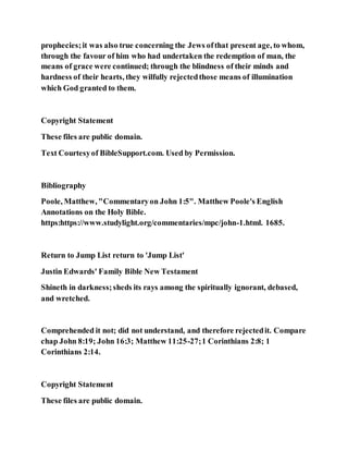 prophecies;it was also true concerning the Jews ofthat present age, to whom,
through the favour of him who had undertaken the redemption of man, the
means of grace were continued; through the blindness of their minds and
hardness of their hearts, they wilfully rejectedthose means of illumination
which God granted to them.
Copyright Statement
These files are public domain.
Text Courtesyof BibleSupport.com. Used by Permission.
Bibliography
Poole, Matthew, "Commentaryon John 1:5". Matthew Poole's English
Annotations on the Holy Bible.
https:https://www.studylight.org/commentaries/mpc/john-1.html. 1685.
Return to Jump List return to 'Jump List'
Justin Edwards' Family Bible New Testament
Shineth in darkness;sheds its rays among the spiritually ignorant, debased,
and wretched.
Comprehended it not; did not understand, and therefore rejectedit. Compare
chap John 8:19; John 16:3; Matthew 11:25-27;1 Corinthians 2:8; 1
Corinthians 2:14.
Copyright Statement
These files are public domain.
 