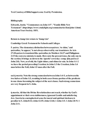 Text Courtesyof BibleSupport.com. Used by Permission.
Bibliography
Edwards, Justin. "Commentary on John 1:5". "Family Bible New
Testament". https:https://www.studylight.org/commentaries/fam/john-1.html.
American Tract Society. 1851.
Return to Jump List return to 'Jump List'
Cambridge Greek Testamentfor Schools andColleges
5. φαίνει. The elementary distinction betweenφαίνειν, ‘to shine,’ and
φαίνεσθαι, ‘to appear,’ is not always observedby our translators. In Acts
27:20 φαίνειν is translated like φαίνεσθαι;in Matthew 24:27 and Philippians
2:15 the converse mistake is made. Here note the present tense, the only one in
the section. It brings us down to the Apostle’s own day: comp. ἤδη φαίνει (1
John 2:8). Now, as of old, the Light shines, and shines in vain. In John 1:1-2
we have the period preceding Creation; in John 1:3 the Creation;John 1:4
man before the Fall; John 1:5 man after the Fall.
καὶ ἡ σκοτία. Note the strong connexionbetweenJohn 1:4-5, as betweenthe
two halves of John 1:5, resulting in both cases froma portion of the predicate
in one clause becoming the subject of the next clause. Suchstrong connexions
are very frequent in S. John.
ἡ σκοτία. All that the Divine Revelationdoes not reach, whether by God’s
appointment or their own stubbornness, ignorant Gentile and unbelieving
Jew. Σκοτία in a metaphorical sense formoral and spiritual darkness is
peculiar to S. John 8:12; John 12:35; John 12:46;1 John 1:5; 1 John 2:8-9; 1
John 2:11.
 