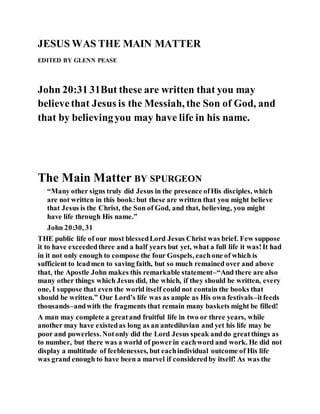 JESUS WAS THE MAIN MATTER
EDITED BY GLENN PEASE
John 20:31 31But these are written that you may
believethat Jesus is the Messiah, the Son of God, and
that by believingyou may have life in his name.
The Main Matter BY SPURGEON
“Many other signs truly did Jesus in the presence ofHis disciples, which
are not written in this book:but these are written that you might believe
that Jesus is the Christ, the Son of God, and that, believing, you might
have life through His name.”
John 20:30, 31
THE public life of our most blessedLord Jesus Christ was brief. Few suppose
it to have exceededthree and a half years but yet, what a full life it was!It had
in it not only enough to compose the four Gospels, eachone of which is
sufficient to leadmen to saving faith, but so much remained over and above
that, the Apostle John makes this remarkable statement–“And there are also
many other things which Jesus did, the which, if they should be written, every
one, I suppose that even the world itself could not contain the books that
should be written.” Our Lord’s life was as ample as His own festivals–itfeeds
thousands–andwith the fragments that remain many baskets might be filled!
A man may complete a greatand fruitful life in two or three years, while
another may have existedas long as an antediluvian and yet his life may be
poor and powerless.Notonly did the Lord Jesus speak anddo greatthings as
to number, but there was a world of powerin eachword and work. He did not
display a multitude of feeblenesses, but eachindividual outcome of His life
was grand enough to have been a marvel if consideredby itself! As was the
 