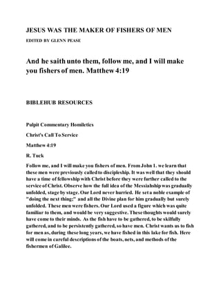 JESUS WAS THE MAKER OF FISHERS OF MEN
EDITED BY GLENN PEASE
And he saithunto them, follow me, and I will make
you fishers of men. Matthew 4:19
BIBLEHUB RESOURCES
Pulpit Commentary Homiletics
Christ's Call To Service
Matthew 4:19
R. Tuck
Follow me, and I will make you fishers of men. From John 1. we learn that
these men were previously calledto discipleship. It was well that they should
have a time of fellowship with Christ before they were further called to the
service of Christ. Observe how the full idea of the Messiahshipwas gradually
unfolded, stage by stage. Our Lord never hurried. He seta noble example of
"doing the next thing;" and all the Divine plan for him gradually but surely
unfolded. These men were fishers. Our Lord used a figure which was quite
familiar to them, and would be very suggestive. Thesethoughts would surely
have come to their minds. As the fish have to be gathered, to be skilfully
gathered, and to be persistently gathered, so have men. Christ wants us to fish
for men as, during these long years, we have fished in this lake for fish. Here
will come in careful descriptions of the boats, nets, and methods of the
fishermen of Galilee.
 
