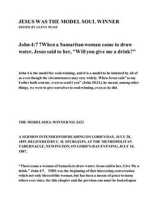 JESUS WAS THE MODEL SOUL WINNER
EDITED BY GLENN PEASE
John 4:7 7Whena Samaritanwoman came to draw
water, Jesus said to her, "Will you give me a drink?"
John 4 is the model for soul-winning, and it is a model to be imitated by all of
us even though the circumstances mayvary widely. When Jesus said"as my
Father hath sentme, even so send I you" (John 20:21), he meant, among other
things, we were to give ourselves to soul-winning, even as he did.
THE MODELSOUL-WINNER NO. 2423
A SERMON INTENDEDFOR READING ON LORD’S DAY, JULY 28,
1895. DELIVERED BYC. H. SPURGEON, AT THE METROPOLITAN
TABERNACLE, NEWINGTON, ON LORD’S-DAYEVENING, JULY 10,
1887.
“There came a woman of Samaria to draw water: Jesus saidto her, Give Me a
drink.” John 4:7. THIS was the beginning of that interesting conversation
which not only blessedthis woman, but has been a means of grace to many
others ever since, for this chapter and the previous one must be lookedupon
 
