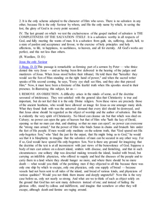 2. It is the only scheme adapted to the character of Him who saves. There is no salvation in any
other, because He is the only Saviour by whom, and His the only name by which, in saving the
lost, the glory of God is in every point secured.
IV. The last ground on which we rest the exclusiveness of the gospel method of salvation is THE
COMPLETENESS OF THE SALVATION ITSELF. It is a salvation worthy in all respects of
God, and fully meeting the wants of man. It is a salvation from guilt, sin, suffering, death, hell, to
a state of pardon and acceptance and favour, to the exercise of holy principles and holy
affections, to life, to happiness, to usefulness, to heaven, and all for eternity. All God's works are
perfect, and this not less than others.
(R. Wardlaw, D. D.)
Jesus the only Saviour
J. Begg, D. D.This passage is remarkable as forming part of a sermon by Peter — who thrice
denied this very Jesus — and as having been first delivered in the hearing of the judges and
murderers of Jesus. When Jesus stood before their tribunal, He told them that "hereafter they
would see the Son of Man standing on the right hand of power," and when the sacred writer
speaks of His second coming, he says, "Every eye shall see Him, and they also that pierced
Him." Now, it must have been a foretaste of this fearful truth when His apostles stood in their
presence. In illustrating this subject, let us —
I. REMOVE AN OBJECTION. A difficulty arises in the minds of some, as if the doctrine
savoured of intolerance. They rest satisfied with the general idea that Christianity is true and
important, but do not feel that it is the only Divine religion. Now these views are precisely those
of the ancient heathens, who would have allowed an image for Jesus as one amongst many idols.
What they found fault with was the universal demand that every idol should be destroyed, and
that Jesus alone should be regarded as the object of worship and the author of salvation. But this
is evidently the very spirit of Christianity. No blood can cleanse sin but that which was shed on
Calvary; no power can open the gate of heaven but that of Him who "hath the key of David,
opening so that no man can shut, and shutting so that no man can open"; no power can overcome
the "strong man armed," but the power of Him who binds Satan in chains and bruiseth him under
the feet of His people. If men would only meditate on the solemn truth, that "God spared not His
only-begotten Son," who "died the just for the unjust, that He might bring us to God," he would
see that it is blasphemy to imagine that the salvation of man can be secured in any other way. For
if so, God would have spared His only-begotten Son. Nor is there any ground for imagining that
the doctrine of the text is at all inconsistent with just views of the benevolence of God. Suppose a
body of men cast ashore on a desert island, smitten with disease, and famishing, and that in such
circumstances one solitary ship was descried making towards the island, loaded with bread, but
carrying an infallible physician, who offered to supply and heal the diseases of the people and to
carry them to a land where they should hunger no more, and where there should be no more
death — what would you think of the perishing men if they objected to all this because there was
only one ship by which to escape, only one physician, only one supply of bread — because
vessels had not been sent to all sides of the island, and bread of various kinds, and physicians of
various qualities? Would you not think them insane and deeply ungrateful? Now this is the very
case before us, only not nearly so strong. And what are we to think of such as object solely on
the ground that God has not sent many deliverers instead of one; and instead of hailing the
glorious offer, stand by callous and indifferent, and imagine that somehow or other they will
escape, although death and famine are raging around.
 