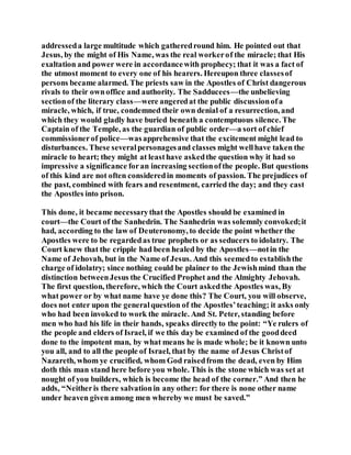 addresseda large multitude which gatheredround him. He pointed out that
Jesus, by the might of His Name, was the real workerof the miracle; that His
exaltation and power were in accordancewith prophecy; that it was a fact of
the utmost moment to every one of his hearers. Hereupon three classesof
persons became alarmed. The priests saw in the Apostles of Christ dangerous
rivals to their ownoffice and authority. The Sadducees—the unbelieving
sectionof the literary class—were angeredat the public discussionofa
miracle, which, if true, condemned their own denial of a resurrection, and
which they would gladly have buried beneath a contemptuous silence. The
Captain of the Temple, as the guardian of public order—a sort of chief
commissionerof police—wasapprehensive that the excitement might lead to
disturbances. These severalpersonagesand classes might wellhave taken the
miracle to heart; they might at leasthave askedthe question why it had so
impressive a significance foran increasing sectionofthe people. But questions
of this kind are not often consideredin moments of passion. The prejudices of
the past, combined with fears and resentment, carried the day; and they cast
the Apostles into prison.
This done, it became necessarythat the Apostles should be examined in
court—the Court of the Sanhedrin. The Sanhedrin was solemnly convoked;it
had, according to the law of Deuteronomy, to decide the point whether the
Apostles were to be regardedas true prophets or as seducers to idolatry. The
Court knew that the cripple had been healed by the Apostles—notin the
Name of Jehovah, but in the Name of Jesus. And this seemedto establishthe
charge of idolatry; since nothing could be plainer to the Jewishmind than the
distinction betweenJesus the Crucified Prophet and the Almighty Jehovah.
The first question, therefore, which the Court askedthe Apostles was, By
what power or by what name have ye done this? The Court, you will observe,
does not enter upon the generalquestion of the Apostles’teaching; it asks only
who had been invoked to work the miracle. And St. Peter, standing before
men who had his life in their hands, speaks directlyto the point: “Ye rulers of
the people and elders of Israel, if we this day be examined of the gooddeed
done to the impotent man, by what means he is made whole; be it known unto
you all, and to all the people of Israel, that by the name of Jesus Christof
Nazareth, whom ye crucified, whom God raisedfrom the dead, even by Him
doth this man stand here before you whole. This is the stone which was set at
nought of you builders, which is become the head of the corner.” And then he
adds, “Neitheris there salvationin any other: for there is none other name
under heaven given among men whereby we must be saved.”
 