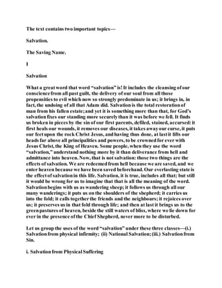 The text contains two important topics—
Salvation.
The Saving Name.
I
Salvation
What a greatword that word “salvation” is!It includes the cleansing ofour
consciencefrom all past guilt, the delivery of our soul from all those
propensities to evil which now so strongly predominate in us; it brings in, in
fact, the undoing of all that Adam did. Salvation is the total restorationof
man from his fallen estate;and yet it is something more than that, for God’s
salvationfixes our standing more securelythan it was before we fell. It finds
us broken in pieces by the sin of our first parents, defiled, stained, accursed:it
first heals our wounds, it removes our diseases, it takes awayour curse, it puts
our feetupon the rock Christ Jesus, andhaving thus done, at lastit lifts our
heads far above all principalities and powers, to be crownedfor ever with
Jesus Christ, the King of Heaven. Some people, when they use the word
“salvation,” understand nothing more by it than deliverance from hell and
admittance into heaven. Now, that is not salvation: those two things are the
effects of salvation. We are redeemedfrom hell because we are saved, and we
enter heaven because we have been saved beforehand. Our everlasting state is
the effectof salvationin this life. Salvation, it is true, includes all that; but still
it would be wrong for us to imagine that that is all the meaning of the word.
Salvationbegins with us as wandering sheep; it follows us through all our
many wanderings; it puts us on the shoulders of the shepherd; it carries us
into the fold; it calls togetherthe friends and the neighbours; it rejoices over
us; it preserves us in that fold through life; and then at last it brings us to the
greenpastures of heaven, beside the still waters of bliss, where we lie down for
ever in the presence ofthe Chief Shepherd, never more to be disturbed.
Let us group the uses of the word “salvation” under these three classes—(i.)
Salvationfrom physical infirmity; (ii) National Salvation;(iii.) Salvationfrom
Sin.
i. Salvationfrom PhysicalSuffering
 