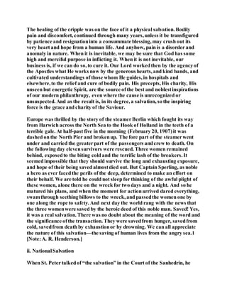 The healing of the cripple was on the face of it a physical salvation. Bodily
pain and discomfort, continued through many years, unless it be transfigured
by patience and resignationinto a consummate blessing, may crush out its
very heart and hope from a human life. And anyhow, pain is a disorder and
anomaly in nature. When it is inevitable, we may be sure that God has some
high and merciful purpose in inflicting it. When it is not inevitable, our
business is, if we can do so, to cure it. Our Lord workedthen by the agencyof
the Apostles what He works now by the generous hearts, and kind hands, and
cultivated understandings of those whom He guides, in hospitals and
elsewhere,to the relief and cure of bodily pain. His precepts, His charity, His
unseen but energetic Spirit, are the source ofthe best and noblestinspirations
of our modern philanthropy, even where the cause is unrecognized or
unsuspected. And as the result is, in its degree, a salvation, so the inspiring
force is the grace and charity of the Saviour.
Europe was thrilled by the story of the steamerBerlin which fought its way
from Harwich across the North Sea to the Hook of Holland in the teeth of a
terrible gale. At half-past five in the morning (February 20, 1907)it was
dashed on the North Pier and brokenup. The fore part of the steamerwent
under and carried the greaterpart of the passengers andcrew to death. On
the following day elevensurvivors were rescued. Three women remained
behind, exposedto the biting cold and the terrific lash of the breakers. It
seemedimpossible that they should survive the long and exhausting exposure,
and hope of their being saved almostdied out. But Captain Sperling, as noble
a hero as ever facedthe perils of the deep, determined to make an effort on
their behalf. We are told he could not sleep for thinking of the awful plight of
these women, alone there on the wreck for two days and a night. And so he
matured his plans, and when the moment for actionarrived dared everything,
swamthrough seething billows to the wreck, and passedthe women one by
one along the rope to safety. And next day the world rang with the news that
the three womenwere saved by the heroic deed of this noble man. Saved! Yes,
it was a real salvation. There was no doubt about the meaning of the word and
the significance ofthe transaction. They were savedfrom hunger, savedfrom
cold, savedfrom death by exhaustionor by drowning. We can all appreciate
the nature of this salvation—the saving of human lives from the angry sea.1
[Note:A. R. Henderson.]
ii. NationalSalvation
When St. Peter talkedof “the salvation” in the Court of the Sanhedrin, he
 
