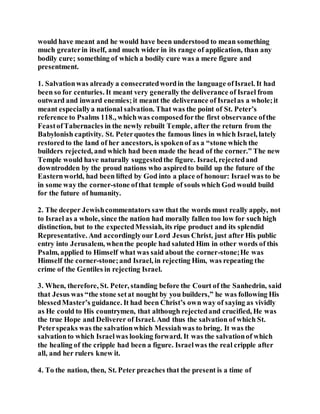 would have meant and he would have been understood to mean something
much greaterin itself, and much wider in its range of application, than any
bodily cure; something of which a bodily cure was a mere figure and
presentment.
1. Salvationwas already a consecratedwordin the language ofIsrael. It had
been so for centuries. It meant very generally the deliverance of Israel from
outward and inward enemies;it meant the deliverance of Israelas a whole;it
meant especiallya national salvation. That was the point of St. Peter’s
reference to Psalms 118., whichwas composedforthe first observance ofthe
FeastofTabernacles in the newly rebuilt Temple, after the return from the
Babylonish captivity. St. Peterquotes the famous lines in which Israel, lately
restoredto the land of her ancestors, is spokenof as a “stone which the
builders rejected, and which had been made the head of the corner.” The new
Temple would have naturally suggestedthe figure. Israel, rejectedand
downtrodden by the proud nations who aspiredto build up the future of the
Easternworld, had been lifted by God into a place of honour: Israel was to be
in some way the corner-stone ofthat temple of souls which God would build
for the future of humanity.
2. The deeper Jewishcommentators saw that the words must really apply, not
to Israel as a whole, since the nation had morally fallen too low for such high
distinction, but to the expectedMessiah, its ripe product and its splendid
Representative. And accordinglyour Lord Jesus Christ, just after His public
entry into Jerusalem, whenthe people had saluted Him in other words of this
Psalm, applied to Himself what was said about the corner-stone;He was
Himself the corner-stone;and Israel, in rejecting Him, was repeating the
crime of the Gentiles in rejecting Israel.
3. When, therefore, St. Peter, standing before the Court of the Sanhedrin, said
that Jesus was “the stone setat nought by you builders,” he was following His
blessedMaster’s guidance. It had been Christ’s own way of saying as vividly
as He could to His countrymen, that although rejectedand crucified, He was
the true Hope and Deliverer of Israel. And thus the salvation of which St.
Peterspeaks was the salvationwhich Messiahwas to bring. It was the
salvationto which Israelwas looking forward. It was the salvationof which
the healing of the cripple had been a figure. Israelwas the real cripple after
all, and her rulers knew it.
4. To the nation, then, St. Peter preaches that the present is a time of
 