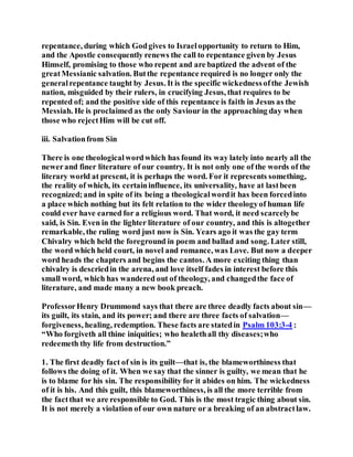 repentance, during which Godgives to Israelopportunity to return to Him,
and the Apostle consequently renews the call to repentance given by Jesus
Himself, promising to those who repent and are baptized the advent of the
greatMessianic salvation. Butthe repentance required is no longer only the
generalrepentance taught by Jesus. It is the specific wickednessofthe Jewish
nation, misguided by their rulers, in crucifying Jesus, that requires to be
repented of; and the positive side of this repentance is faith in Jesus as the
Messiah. He is proclaimed as the only Saviour in the approaching day when
those who rejectHim will be cut off.
iii. Salvationfrom Sin
There is one theologicalwordwhich has found its way lately into nearly all the
newerand finer literature of our country. It is not only one of the words of the
literary world at present, it is perhaps the word. For it represents something,
the reality of which, its certaininfluence, its universality, have at lastbeen
recognized;and in spite of its being a theologicalwordit has been forcedinto
a place which nothing but its felt relation to the wider theologyof human life
could ever have earned for a religious word. That word, it need scarcelybe
said, is Sin. Even in the lighter literature of our country, and this is altogether
remarkable, the ruling word just now is Sin. Years ago it was the gay term
Chivalry which held the foreground in poem and ballad and song. Later still,
the word which held court, in novel and romance, was Love. But now a deeper
word heads the chapters and begins the cantos. A more exciting thing than
chivalry is descriedin the arena, and love itself fades in interest before this
small word, which has wandered out of theology, and changedthe face of
literature, and made many a new book preach.
ProfessorHenry Drummond says that there are three deadly facts about sin—
its guilt, its stain, and its power; and there are three facts of salvation—
forgiveness, healing, redemption. These facts are statedin Psalm 103:3-4 :
“Who forgiveth all thine iniquities; who healethall thy diseases;who
redeemeth thy life from destruction.”
1. The first deadly fact of sin is its guilt—that is, the blameworthiness that
follows the doing of it. When we say that the sinner is guilty, we mean that he
is to blame for his sin. The responsibility for it abides on him. The wickedness
of it is his. And this guilt, this blameworthiness, is all the more terrible from
the factthat we are responsible to God. This is the most tragic thing about sin.
It is not merely a violation of our own nature or a breaking of an abstractlaw.
 