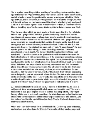 Sin is againstsomething—itis a pushing of the will againstsomething. Yes,
againstsome one. “Againstthee, thee only, have I sinned,” cries the Psalmist,
and all who have read deepestinto the human heart agree with him. Sin is
againstGod. It is a violation, a setting aside of the will of the living God, that
will in which alone we can have eternallife. God is absolutelyholy and good.
And sin is an offence againstHim, a disobedience to Him, a separationfrom
Him, a breaking up of the harmony that ought to be betweenman and God.
Now the question which we must ask in order to meet this first factof sin is,
Where canI get pardon? This is a question askedby conscience, andthe
questions which consciencesends up to us are always the deepestquestions.
The man who has never sentup the question, “Where can I getpardon?” has
never been into his conscience to find out the deepestwant he has. It is not
enough for him to look lifeward; he must also look Godward. And it is not
enough to discoverthe stain of his past, and cry out, “I have sinned.” He must
see the guilt of his life and cry, “I have sinned againstGod.” Now the
punishment of sin is death. “In the day that thou eatestthereofthou shalt
surely die.” Therefore death is the punishment which must be in one of the
facts of salvation. It will not meet the case if the sinner professes his penitence
and promises humbly never to do the like again. Death, and nothing less than
death, must be in the fact of salvationfrom the guilt of sin, if such salvationis
to be. This fact, this most solemn necessity, understoodand felt, the restis
plain. We all know who deservedto die. We all know who did die. We know
we were not wounded for our transgressions,we were not bruised for our
iniquities. But we know who was. The Lord hath not dealt with us according
to our iniquities; but we know with whom He has. We know who bare our sins
in His own body on the tree—One who had no sins of His own. We know who
was lifted up like the serpentin the wilderness—He who died, the just for the
unjust. If we know this, we know the greatfact of Salvation, for it is here.
2. The secondfact about sin is its stain. The soul is defiled by it. All sin is a
defilement. Your most respectable sinleaves a mark on the soul. The soul is
tainted by it as a glass of pure wateris tainted by a drop of ink. The virgin
beauty of the soul is lost. And sometimes the stain becomes so foul that we are
shockedby the uncleanness ofthe sinner’s speechand taste and actions. And
the stain of sin, like the spot of blood on Lady Macbeth’s hand, is something
that we cannot washout.
What must I do to be saved from the stain of sin? Gather up your influence,
and see how much has been for Christ. Then undo all that has been against
 