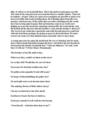 Him. It will never be healed till then. This is the darkeststain upon your life.
The stain of sin concerns your own soul, but that is a smaller matter. That can
be undone—in part. There are open sores enoughin our past life to make even
heaven terrible. But God is healing them. He is blotting them from His own
memory and from ours. If the stains that were there had lingered, life would
have been a long sigh of agony. But salvationhas come to us. God is now
helping us to use the means for repairing a broken life. He restoreth thy soul,
He healeth all thy diseases.But thy brother’s soul, and thy brother’s diseases?
The worstof our stains have spread far and wide beyond ourselves;and God
will only heal them, perhaps, by giving us grace to dealwith them. We must
retrace our steps over that unburied past, and undo what we have done.
A young man once lay upon his death-bed. He was a Christian, but for many
days a black cloud had gathered upon his brow. Just before his last breath, he
beckonedto the friends around his bed. “Takemy influence,” he said, “and
bury it with me.”1 [Note:Henry Drummond.]
The lostdays of my life until to-day,
What were they, could I see them on the street
Lie as they fell? Would they be ears of wheat
Sownonce for food but trodden into clay?
Or golden coins squander’d and still to pay?
Or drops of blood dabbling the guilty feet?
Or such spilt water as in dreams must cheat
The undying throats of Hell, athirst alway?
I do not see them here; but after death
God knows I know the faces I shall see,
Eachone a murder’d self, with low last breath.
“I am thyself,—whathast thou done to me?”
 