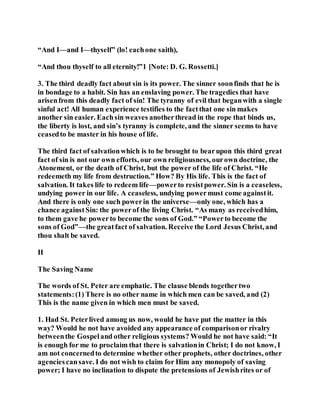 “And I—and I—thyself” (lo! eachone saith),
“And thou thyself to all eternity!”1 [Note: D. G. Rossetti.]
3. The third deadly fact about sin is its power. The sinner soonfinds that he is
in bondage to a habit. Sin has an enslaving power. The tragedies that have
arisenfrom this deadly fact of sin! The tyranny of evil that beganwith a single
sinful act! All human experience testifies to the factthat one sin makes
another sin easier. Eachsin weaves anotherthread in the rope that binds us,
the liberty is lost, and sin’s tyranny is complete, and the sinner seems to have
ceasedto be master in his house of life.
The third fact of salvationwhich is to be brought to bearupon this third great
fact of sin is not our own efforts, our own religiousness, ourown doctrine, the
Atonement, or the death of Christ, but the power of the life of Christ. “He
redeemeth my life from destruction.” How? By His life. This is the fact of
salvation. It takes life to redeem life—powerto resistpower. Sin is a ceaseless,
undying power in our life. A ceaseless, undying powermust come againstit.
And there is only one such powerin the universe—only one, which has a
chance againstSin: the powerof the living Christ. “As many as receivedhim,
to them gave he powerto become the sons of God.” “Powerto become the
sons of God”—the greatfact of salvation. Receive the Lord Jesus Christ, and
thou shalt be saved.
II
The Saving Name
The words of St. Peter are emphatic. The clause blends togethertwo
statements:(1) There is no other name in which men can be saved, and (2)
This is the name given in which men must be saved.
1. Had St. Peterlived among us now, would he have put the matter in this
way? Would he not have avoided any appearance of comparisonor rivalry
betweenthe Gospeland other religious systems? Would he not have said: “It
is enough for me to proclaim that there is salvationin Christ; I do not know, I
am not concernedto determine whether other prophets, other doctrines, other
agenciescansave. I do not wish to claim for Him any monopoly of saving
power; I have no inclination to dispute the pretensions of Jewishrites or of
 