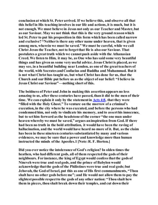 conclusionat which St. Peterarrived. If we believe this, and observe all that
this belief in His teaching involves in our life and actions, it is much, but it is
not enough. We must believe in Jesus not only as our Teacherand Master, but
as our Saviour. May we not think that this is the very ground reasonwhich
led St. Peter to put his proposition in this form which has been called narrow
and exclusive? “Neitheris there any other name under heaven, that is given
among men, wherein we must be saved.” We must be careful, while we call
Christ Jesus the Teacher, not to forgetthat He is also our Saviour. That
postulates a greattruth which we cannotpush aside with the Athanasian
Creed. We listen to Him, it may be, as One who has said some very beautiful
things and has given us some very useful advice. Jesus Christ is placed, as we
may see, in a beautiful building near London, as one of the greatteachers of
the world, with SocratesandConfucius and Buddha and Muhammad. But it
is not what Christ has taught us, but what Christ has done for us, that the
Church and our Bible put before us as the object of our belief: “I believe in
Jesus Christ our Saviour”—nothing short of this.
The boldness of Peterand John in making this assertionappears no less
amazing to us, after these centuries have passed, than it did to the men of their
time. We can explain it only by the statementin Acts 4:8, that they were
“filled with the Holy Ghost.” To venture on the morrow of a criminal’s
execution, in the city where he was executed, and before the persons who had
condemned him, not only to vindicate his memory, and to asserthis innocence,
but to sethim forward as the headstone of the corner “the one man under
heaven whereby we must be saved,” argues aninspiration from God. If there
had been no truth in the bold attribution, it would have been the raving of
hallucination, and the world would have heard no more of it. But, as the claim
has been in these nineteen centuries substantiated by many and various
evidences, we may be sure that a power and knowledge more than human
instructed the minds of the Apostles.1 [Note:R. F. Horton.]
Did you ever notice the intolerance of God’s religion? In olden times the
heathen, who had different gods, all of them respectedthe gods of their
neighbours. Forinstance, the king of Egypt would confess thatthe gods of
Nineveh were true and realgods, and the prince of Babylon would
acknowledge thatthe gods of the Philistines were true and real gods;but
Jehovah, the God of Israel, put this as one of His first commandments, “Thou
shalt have no other gods before me”; and He would not allow them to pay the
slightestpossible respectto the gods of any other nation: “Thou shalt hew
them in pieces, thou shalt break down their temples, and cut down their
 