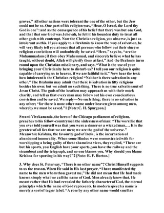 groves.” All other nations were tolerant the one of the other, but the Jew
could not be so. One part of his religion was, “Hear, O Israel, the Lord thy
God is one”:and as the consequence ofhis belief that there was but one God,
and that that one God was Jehovah, he felt it his bounden duty to treat all
other gods with contempt. Now the Christian religion, you observe, is just as
intolerant as this. If you apply to a Brahmin to know the way of salvation, he
will very likely tell you at once that all persons who follow out their sincere
religious convictions will undoubtedly be saved. “Here,” says he, “are the
Muhammadans; if they obey Muhammad, and sincerelybelieve what he has
taught, without doubt, Allah will glorify them at last.” And the Brahmin turns
round upon the Christian missionary, and says, “Whatis the use of your
bringing your Christianity here to disturb us? I tell you our religion is quite
capable of carrying us to heaven, if we are faithful to it.” Now hear the text:
how intolerant is the Christian religion! “Neitheris there salvationin any
other.” The Brahmin may admit that there is salvationin fifty religions
besides his own: but we admit no such thing. There is no true salvationout of
Jesus Christ. The gods of the heathen may approachus with their mock
charity, and tell us that every man may follow out his own conscientious
conviction and be saved. We reply—No such thing: there is no salvationin
any other; “for there is none other name under heaven given among men,
whereby we must be saved.”1 [Note:C. H. Spurgeon.]
Swami Vivekananda, the hero of the Chicago parliament of religions,
preaches to his fellow-countrymen the sinlessness ofman: “The worstlie that
you ever told yourself was that you were a sinner or a wickedman.… It is the
greatestofall lies that we are men; we are the godof the universe.”
Meanwhile Krishna, the favourite god of India, is the incarnation of
abandoned immorality. When some Hindus were remonstratedwith for
worshipping a being guilty of these shameless vices, theyreplied, “These are
but his sports, you English have your sports, you have the railway and the
steamboatand the telegraph, and no one blames you. Why should you blame
Krishna for sporting in his way?”2 [Note:R. F. Horton.]
3. Why does St. Petersay, “There is no other name”? Christ Himself suggests
to us the reason. When He said in His last prayer, “I have manifested thy
name to the men whom thou gavestme,” He did not mean that He had made
known simply what we callthe name of God. Men already knew that. He
meant rather that He had revealedthe fatherly characterofGod, the eternal
principles which the name of God represents. In modern speecha name is
merely a sortof tag or label. “A rose by any other name would smell as
 