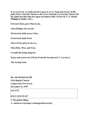 it, we receive it, we yield ourselves up to it, as we “look unto Jesus” in His
path of love, from the Throne to the Cross, from the Cross to the Throne, till
the Spirit inscribes that law upon our inmost wills.1 [Note: H. C. G. Moule,
Philippian Studies, 102.]
O Jesus Christ, grow Thou in me,
And all things else recede;
My heart be daily nearer Thee,
From sin be daily freed.
More of Thy glory let me see,
Thou Holy, Wise, and True;
I would Thy living image be
In joy and sorrow too.2 [Note:From the German of J. C. Lavater.]
The Saving Name
Rev. David Holwick ZR
First Baptist Church
Ledgewood, New Jersey
December31, 1995
Acts 4:12
ONLY ONE WAY?
I. The global village.
A. America is no longer a homogenizedsociety.
 