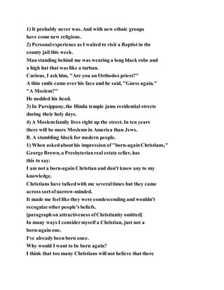 1) It probably never was. And with new ethnic groups
have come new religions.
2) Personalexperience as I waited to visit a Baptist in the
county jail this week.
Man standing behind me was wearing a long black robe and
a high hat that was like a turban.
Curious, I ask him, "Are you an Orthodox priest?"
A thin smile came over his face and he said, "Guess again."
"A Moslem?"
He nodded his head.
3) In Parsippany, the Hindu temple jams residential streets
during their holy days.
4) A Moslemfamily lives right up the street. In ten years
there will be more Moslems in America than Jews.
B. A stumbling block for modern people.
1) When askedabouthis impression of "born-againChristians,"
George Brown, a Presbyterianreal estate seller, has
this to say:
I am not a born-again Christian and don't know any to my
knowledge.
Christians have talkedwith me severaltimes but they came
across sortofnarrow-minded.
It made me feel like they were condescending and wouldn't
recognize other people's beliefs.
[paragraph on attractiveness ofChristianity omitted]
In many ways I considermyself a Christian, just not a
born-again one.
I've already been born once.
Why would I want to be born again?
I think that too many Christians will not believe that there
 