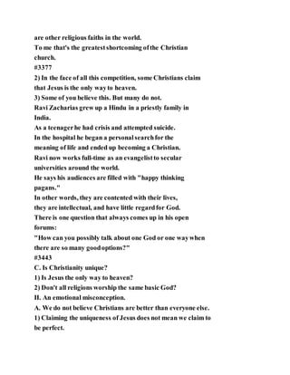 are other religious faiths in the world.
To me that's the greatestshortcoming ofthe Christian
church.
#3377
2) In the face of all this competition, some Christians claim
that Jesus is the only wayto heaven.
3) Some of you believe this. But many do not.
Ravi Zacharias grew up a Hindu in a priestly family in
India.
As a teenagerhe had crisis and attempted suicide.
In the hospital he began a personalsearchfor the
meaning of life and ended up becoming a Christian.
Ravi now works full-time as an evangelistto secular
universities around the world.
He says his audiences are filled with "happy thinking
pagans."
In other words, they are contented with their lives,
they are intellectual, and have little regardfor God.
There is one question that always comes up in his open
forums:
"How can you possibly talk about one God or one waywhen
there are so many goodoptions?"
#3443
C. Is Christianity unique?
1) Is Jesus the only way to heaven?
2) Don't all religions worship the same basic God?
II. An emotional misconception.
A. We do not believe Christians are better than everyone else.
1) Claiming the uniqueness of Jesus does not mean we claim to
be perfect.
 