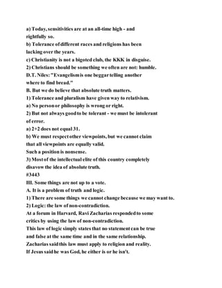 a) Today, sensitivities are at an all-time high - and
rightfully so.
b) Tolerance ofdifferent races and religions has been
lacking over the years.
c) Christianity is not a bigoted club, the KKK in disguise.
2) Christians should be something we often are not: humble.
D.T. Niles:"Evangelismis one beggartelling another
where to find bread."
B. But we do believe that absolute truth matters.
1) Tolerance and pluralism have given way to relativism.
a) No personor philosophy is wrong or right.
2) But not always goodto be tolerant - we must be intolerant
of error.
a) 2+2 does not equal 31.
b) We must respectother viewpoints, but we cannot claim
that all viewpoints are equally valid.
Such a position is nonsense.
3) Mostof the intellectual elite of this country completely
disavow the idea of absolute truth.
#3443
III. Some things are not up to a vote.
A. It is a problem of truth and logic.
1) There are some things we cannot change because we may want to.
2) Logic: the law of non-contradiction.
At a forum in Harvard, Ravi Zacharias respondedto some
critics by using the law of non-contradiction.
This law of logic simply states that no statementcan be true
and false at the same time and in the same relationship.
Zacharias saidthis law must apply to religion and reality.
If Jesus saidhe was God, he either is or he isn't.
 