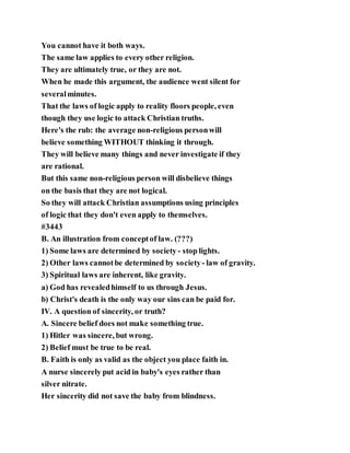 You cannot have it both ways.
The same law applies to every other religion.
They are ultimately true, or they are not.
When he made this argument, the audience went silent for
severalminutes.
That the laws of logic apply to reality floors people, even
though they use logic to attack Christian truths.
Here's the rub: the average non-religious personwill
believe something WITHOUT thinking it through.
They will believe many things and never investigate if they
are rational.
But this same non-religious person will disbelieve things
on the basis that they are not logical.
So they will attack Christian assumptions using principles
of logic that they don't even apply to themselves.
#3443
B. An illustration from conceptof law. (???)
1) Some laws are determined by society - stop lights.
2) Other laws cannotbe determined by society- law of gravity.
3) Spiritual laws are inherent, like gravity.
a) God has revealedhimself to us through Jesus.
b) Christ's death is the only way our sins can be paid for.
IV. A question of sincerity, or truth?
A. Sincere belief does not make something true.
1) Hitler was sincere, but wrong.
2) Belief must be true to be real.
B. Faith is only as valid as the object you place faith in.
A nurse sincerely put acid in baby's eyes rather than
silver nitrate.
Her sincerity did not save the baby from blindness.
 