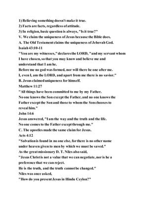 1) Believing something doesn't make it true.
2) Facts are facts, regardless ofattitude.
3) In religion, basic question is always, "Is it true?"
V. We claim the uniqueness of Jesus because the Bible does.
A. The Old Testamentclaims the uniqueness of JehovahGod.
Isaiah43:10-11
"You are my witnesses,"declaresthe LORD, "and my servant whom
I have chosen, so that you may know and believe me and
understand that I am he.
Before me no god was formed, nor will there be one after me.
I, even I, am the LORD, and apart from me there is no savior."
B. Jesus claimeduniqueness for himself.
Matthew 11:27
"All things have been committed to me by my Father.
No one knows the Son except the Father, and no one knows the
Father exceptthe Sonand those to whom the Sonchooses to
revealhim."
John 14:6
Jesus answered, "Iam the way and the truth and the life.
No one comes to the Father exceptthrough me."
C. The apostles made the same claim for Jesus.
Acts 4:12
"Salvationis found in no one else, forthere is no other name
under heaven given to men by which we must be saved."
As the greatmissionary D. T. Niles also said,
"Jesus Christis not a value that we can negotiate, nor is he a
preference that we can reject.
He is the truth, and the truth cannotbe changed."
Niles was once asked,
"How do you presentJesus in Hindu Ceylon?"
 