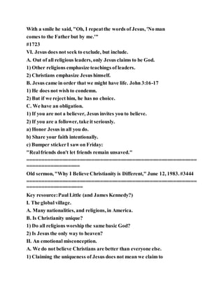 With a smile he said, "Oh, I repeatthe words of Jesus, 'No man
comes to the Father but by me.'"
#1723
VI. Jesus does not seek to exclude, but include.
A. Out of all religious leaders, only Jesus claims to be God.
1) Other religions emphasize teachings of leaders.
2) Christians emphasize Jesus himself.
B. Jesus came in order that we might have life. John 3:16-17
1) He does not wish to condemn.
2) But if we reject him, he has no choice.
C. We have an obligation.
1) If you are not a believer, Jesus invites you to believe.
2) If you are a follower, take it seriously.
a) Honor Jesus in all you do.
b) Share your faith intentionally.
c) Bumper stickerI saw on Friday:
"Realfriends don't let friends remain unsaved."
==========================================================
==================
Old sermon, "Why I Believe Christianity is Different," June 12, 1983. #3444
==========================================================
===================
Key resource:Paul Little (and James Kennedy?)
I. The global village.
A. Many nationalities, and religions, in America.
B. Is Christianity unique?
1) Do all religions worship the same basic God?
2) Is Jesus the only way to heaven?
II. An emotional misconception.
A. We do not believe Christians are better than everyone else.
1) Claiming the uniqueness of Jesus does not mean we claim to
 