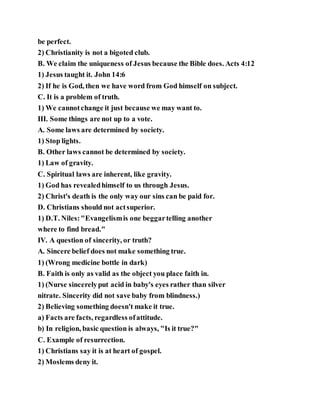 be perfect.
2) Christianity is not a bigoted club.
B. We claim the uniqueness of Jesus because the Bible does. Acts 4:12
1) Jesus taught it. John 14:6
2) If he is God, then we have word from God himself on subject.
C. It is a problem of truth.
1) We cannotchange it just because we may want to.
III. Some things are not up to a vote.
A. Some laws are determined by society.
1) Stop lights.
B. Other laws cannot be determined by society.
1) Law of gravity.
C. Spiritual laws are inherent, like gravity.
1) God has revealedhimself to us through Jesus.
2) Christ's death is the only way our sins can be paid for.
D. Christians should not actsuperior.
1) D.T. Niles:"Evangelismis one beggartelling another
where to find bread."
IV. A question of sincerity, or truth?
A. Sincere belief does not make something true.
1) (Wrong medicine bottle in dark)
B. Faith is only as valid as the object you place faith in.
1) (Nurse sincerelyput acid in baby's eyes rather than silver
nitrate. Sincerity did not save baby from blindness.)
2) Believing something doesn't make it true.
a) Facts are facts, regardless ofattitude.
b) In religion, basic question is always, "Is it true?"
C. Example of resurrection.
1) Christians say it is at heart of gospel.
2) Moslems deny it.
 