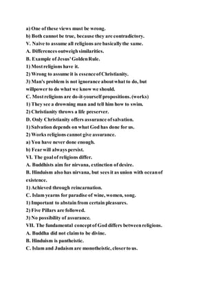 a) One of these views must be wrong.
b) Both cannot be true, because they are contradictory.
V. Naive to assume all religions are basicallythe same.
A. Differences outweighsimilarities.
B. Example of Jesus'GoldenRule.
1) Mostreligions have it.
2) Wrong to assume it is essenceofChristianity.
3) Man's problem is not ignorance aboutwhat to do, but
willpower to do what we know we should.
C. Mostreligions are do-it-yourself propositions. (works)
1) They see a drowning man and tell him how to swim.
2) Christianity throws a life preserver.
D. Only Christianity offers assurance ofsalvation.
1) Salvation depends on what God has done for us.
2) Works religions cannot give assurance.
a) You have never done enough.
b) Fearwill always persist.
VI. The goalof religions differ.
A. Buddhists aim for nirvana, extinction of desire.
B. Hinduism also has nirvana, but sees it as union with oceanof
existence.
1) Achieved through reincarnation.
C. Islam yearns for paradise of wine, women, song.
1) Important to abstain from certain pleasures.
2) Five Pillars are followed.
3) No possibility of assurance.
VII. The fundamental conceptof God differs betweenreligions.
A. Buddha did not claim to be divine.
B. Hinduism is pantheistic.
C. Islam and Judaism are monotheistic, closerto us.
 
