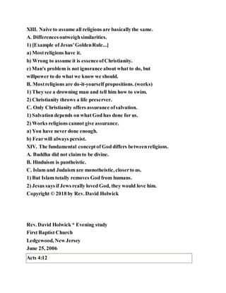 XIII. Naive to assume all religions are basicallythe same.
A. Differences outweighsimilarities.
1) [Example of Jesus'GoldenRule...]
a) Mostreligions have it.
b) Wrong to assume it is essenceofChristianity.
c) Man's problem is not ignorance about what to do, but
willpower to do what we know we should.
B. Mostreligions are do-it-yourself propositions. (works)
1) They see a drowning man and tell him how to swim.
2) Christianity throws a life preserver.
C. Only Christianity offers assurance ofsalvation.
1) Salvation depends on what God has done for us.
2) Works religions cannot give assurance.
a) You have never done enough.
b) Fearwill always persist.
XIV. The fundamental conceptof God differs betweenreligions.
A. Buddha did not claim to be divine.
B. Hinduism is pantheistic.
C. Islam and Judaism are monotheistic, closerto us.
1) But Islam totally removes God from humans.
2) Jesus says if Jews really loved God, they would love him.
Copyright © 2018 by Rev. David Holwick
Rev. David Holwick * Evening study
First Baptist Church
Ledgewood, New Jersey
June 25, 2006
Acts 4:12
 