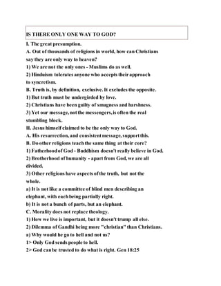 IS THERE ONLY ONE WAY TO GOD?
I. The great presumption.
A. Out of thousands of religions in world, how can Christians
say they are only way to heaven?
1) We are not the only ones - Muslims do as well.
2) Hinduism tolerates anyone who accepts theirapproach
to syncretism.
B. Truth is, by definition, exclusive. It excludes the opposite.
1) But truth must be undergirded by love.
2) Christians have been guilty of smugness and harshness.
3) Yet our message, notthe messengers,is often the real
stumbling block.
II. Jesus himself claimed to be the only way to God.
A. His resurrection, and consistentmessage, supportthis.
B. Do other religions teachthe same thing at their core?
1) Fatherhoodof God - Buddhism doesn't really believe in God.
2) Brotherhood of humanity - apart from God, we are all
divided.
3) Other religions have aspects ofthe truth, but not the
whole.
a) It is not like a committee of blind men describing an
elephant, with eachbeing partially right.
b) It is not a bunch of parts, but an elephant.
C. Morality does not replace theology.
1) How we live is important, but it doesn't trump all else.
2) Dilemma of Gandhi being more "christian" than Christians.
a) Why would he go to hell and not us?
1> Only God sends people to hell.
2> God canbe trusted to do what is right. Gen 18:25
 