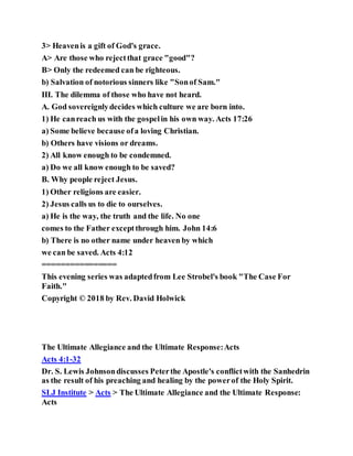 3> Heavenis a gift of God's grace.
A> Are those who rejectthat grace "good"?
B> Only the redeemed can be righteous.
b) Salvation of notorious sinners like "Sonof Sam."
III. The dilemma of those who have not heard.
A. God sovereignlydecides which culture we are born into.
1) He canreach us with the gospelin his own way. Acts 17:26
a) Some believe because ofa loving Christian.
b) Others have visions or dreams.
2) All know enough to be condemned.
a) Do we all know enough to be saved?
B. Why people reject Jesus.
1) Other religions are easier.
2) Jesus calls us to die to ourselves.
a) He is the way, the truth and the life. No one
comes to the Father exceptthrough him. John 14:6
b) There is no other name under heaven by which
we can be saved. Acts 4:12
================
This evening series was adaptedfrom Lee Strobel's book "The Case For
Faith."
Copyright © 2018 by Rev. David Holwick
The Ultimate Allegiance and the Ultimate Response:Acts
Acts 4:1-32
Dr. S. Lewis Johnsondiscusses Peterthe Apostle's conflictwith the Sanhedrin
as the result of his preaching and healing by the powerof the Holy Spirit.
SLJ Institute > Acts > The Ultimate Allegiance and the Ultimate Response:
Acts
 